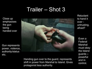 Trailer – Shot 3
                                                                  Reluctant
Close up                                                          to hand it
emphasises                                                        over -
the gun                                                           untrusting,
being                                                             afraid?
handed over


                                                                   Even a
                                                                   Federal
Gun represents                                                     Marshal
power, violence,                                                   must obey
authority/status                                                   the Island
etc.                                                               guards –
                                                                   powerful
                   Handing gun over to the guard, represents       and in
                   shift in power from Marshal to Island. Gives    control.
                   protagonist less authority.
 