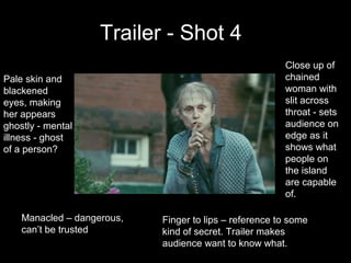 Trailer - Shot 4
                                                        Close up of
Pale skin and                                           chained
blackened                                               woman with
eyes, making                                            slit across
her appears                                             throat - sets
ghostly - mental                                        audience on
illness - ghost                                         edge as it
of a person?                                            shows what
                                                        people on
                                                        the island
                                                        are capable
                                                        of.

    Manacled – dangerous,   Finger to lips – reference to some
    can’t be trusted        kind of secret. Trailer makes
                            audience want to know what.
 