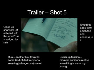 Trailer – Shot 5
                                                  Smudged –
Close up                                          adds extra
snapshot of                                       emphasis
notepad with                                      and
the word ‘run’                                    eeriness to
smudged by                                        it.
rain




   Run – another hint towards     Builds up tension –
   some kind of dark (and now     moment audience realise
   seemingly dangerous) secret.   something is seriously
                                  wrong.
 