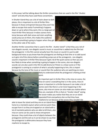 In this essay I will be talking about the thriller conventions that are used in the film “shutter
island” and why they have used these conventions.
In Shutter Island they use a lot of stairs down to dark
places, this is important to a lot of thriller films
because it shows entrapment because they won’t be
able to escape that easily if something’s happens
down or up to where they went, this is a large part of
most thriller films because it makes scenes more
tense because with dark areas and stairs anything
could jump out on them, this makes the audience
feel that something’s going to happen when they get
to the other side of the stairs.
Another thriller convention that is used in the film shutter island” is that they use a lot of
non-diegetic sounds, non-diegetic sound is music or sound that is added into the film but
the protagonist in the film cannot actually hear this music or sound it is just to add
background noise so you know how the protagonist are feeling at that time or to add sound
so it gets rid of the silence before something jumps out at the protagonist , non-diegetic
sound is important in thriller films because it gets rid of the quiet scenes so then you are
less likely to know when something is going to happen in the scene, also non-diegetic
sounds can are also used in this film to add drama to if there is a chase scene or if the
protagonist is coming to a realism of what is actually happening to him, this is import
because by the tone of the music or sound then the audience who are watching are more
likely to understand what the protagonist is feeling at that
point.
An important part in thriller films is the mise en scene, the
mise en scene is everything that is in the scene, mise en
scene is important in a thriller because it can make a lot of
scenes seem like there is a lot more happening in the
scene, also mise en scene can also make you realise where
they are, example of this is that on “shutter island” seeing
the ocean makes you realise that they are on an island
separated from everywhere else so that they have
nowhere to run because of the waves they wouldn’t be
able to leave the island and they are on an island that is
home to a mentalist asylum where and one point they
escape from it so they are trapped on an island with a
lot of mentalist patients who are able to kill them, also
mise en scene can be used to show entrapment
because they could show a lot of objects between the
protagonist and the exit so it can be shown to say that
the protagonist Is defenceless because they have
nowhere to escape to.

 