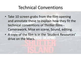 Technical Conventions
• Take 10 screen grabs from the film opening
and annotate these to explain how they fit the
technical conventions of Thriller films -
Camerawork, Mise en scene, Sound, editing.
• A copy of the film is in the ‘Student Resources’
drive on the Macs.
 