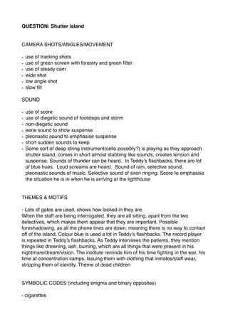 QUESTION: Shutter island
CAMERA SHOTS/ANGLES/MOVEMENT
- use of tracking shots
- use of green screen with forestry and green ﬁlter
- use of steady cam
- wide shot
- low angle shot
- slow tilt
SOUND
- use of score
- use of diegetic sound of footsteps and storm
- non-diegetic sound
- eerie sound to show suspense
- pleonastic sound to emphasise suspense
- short sudden sounds to keep
- Some sort of deep string instrument(cello possibly?) is playing as they approach
shutter island, comes in short almost stabbing like sounds, creates tension and
suspense. Sounds of thunder can be heard. In Teddy’s ﬂashbacks, there are lot
of blue hues. Loud screams are heard. Sound of rain, selective sound,
pleonastic sounds of music. Selective sound of siren ringing. Score to emphasise
the situation he is in when he is arriving at the lighthouse
THEMES & MOTIFS
- Lots of gates are used, shows how locked in they are
When the staff are being interrogated, they are all sitting, apart from the two
detectives, which makes them appear that they are important. Possible
foreshadowing, as all the phone lines are down, meaning there is no way to contact
off of the island. Colour blue is used a lot in Teddy’s ﬂashbacks. The record player
is repeated in Teddy’s ﬂashbacks. As Teddy interviews the patients, they mention
things like drowning, ash, burning, which are all things that were present in his
nightmare/dream/vision. The institute reminds him of his time ﬁghting in the war, his
time at concentration camps. Issuing them with clothing that inmates/staff wear,
stripping them of identity. Theme of dead children
SYMBOLIC CODES (including enigma and binary opposites)
- cigarettes
 