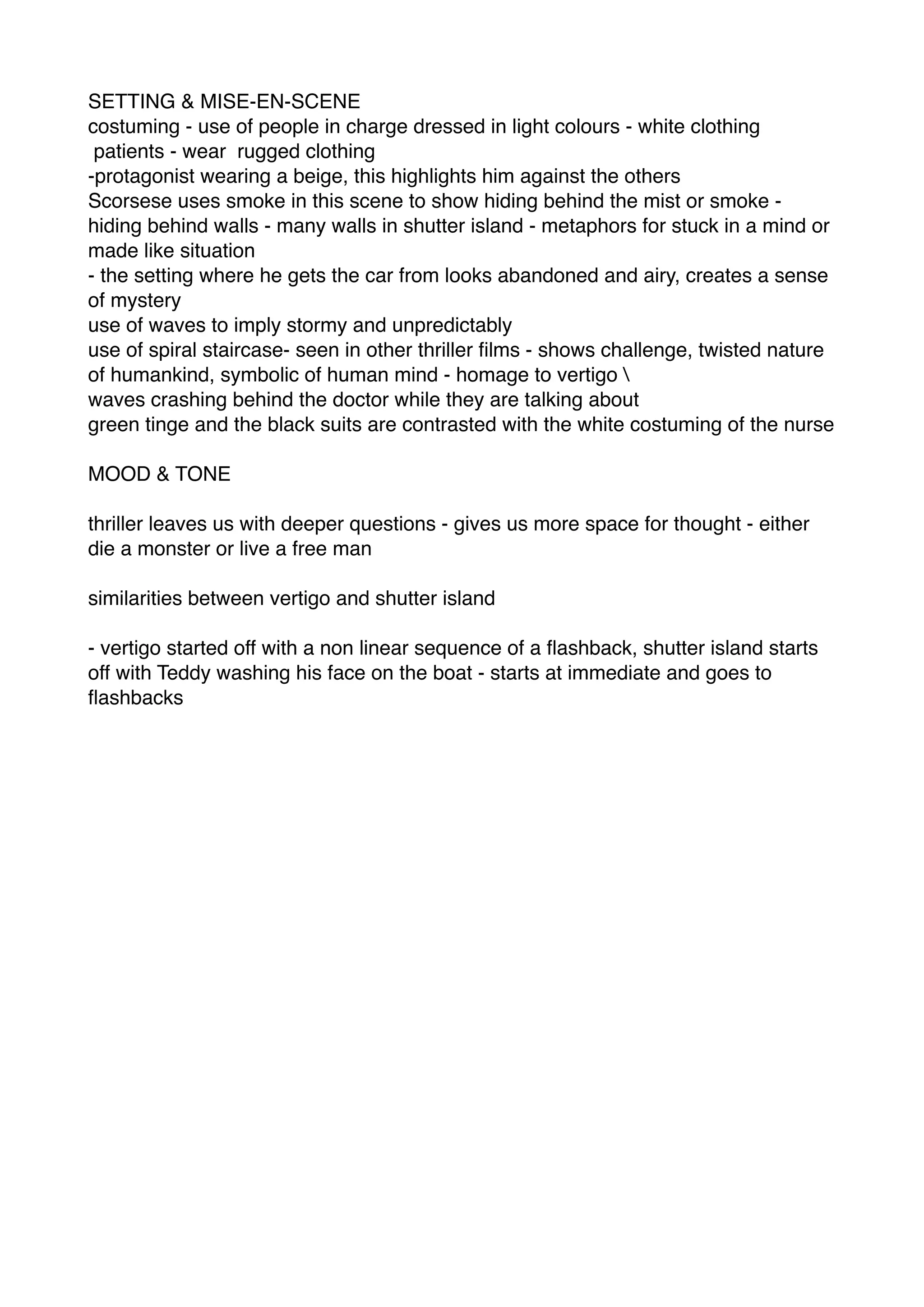 SETTING & MISE-EN-SCENE!
costuming - use of people in charge dressed in light colours - white clothing !
patients - wear rugged clothing!
-protagonist wearing a beige, this highlights him against the others !
Scorsese uses smoke in this scene to show hiding behind the mist or smoke -
hiding behind walls - many walls in shutter island - metaphors for stuck in a mind or
made like situation !
- the setting where he gets the car from looks abandoned and airy, creates a sense
of mystery !
use of waves to imply stormy and unpredictably !
use of spiral staircase- seen in other thriller ﬁlms - shows challenge, twisted nature
of humankind, symbolic of human mind - homage to vertigo !
waves crashing behind the doctor while they are talking about !
green tinge and the black suits are contrasted with the white costuming of the nurse !
!
MOOD & TONE!
!
thriller leaves us with deeper questions - gives us more space for thought - either
die a monster or live a free man !
!
similarities between vertigo and shutter island!
!
- vertigo started off with a non linear sequence of a ﬂashback, shutter island starts
off with Teddy washing his face on the boat - starts at immediate and goes to
ﬂashbacks
 