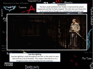 Low Key Lighting;
Low key lighting is used throughout the film. In this shot it is very
dark and has a lot of shadows. This makes it feel like he is in a
dangerous place and is heading into the unknown.
Symbolism;
The bars could symbolise that Teddy is imprisoned by what’s
happened and that he feels trapped. This shot also just shows him
so he could feel as though he is isolated from everyone else.
 