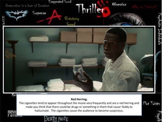 Red Herring;
The cigarettes tend to appear throughout the movie very frequently and are a red herring and
make you think that there could be drugs or something in them that cause Teddy to
hallucinate. The cigarettes cause the audience to become suspicious.
 