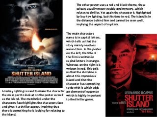 Low key lighting is used to make the character
the main part to look at on the poster as well
as the Island. The matchstick under the
characters face highlights the characters face
and gives it a thriller aspect, implying that
there is something he is looking for relating to
the Island.
The other poster uses a red and black theme, these
colours usually mean trouble and mystery, which
relates to thriller. Yet again the character is highlighted
by low key lighting, but this time in red. The Island is in
the distance behind him and cannot be seen well,
implying the aspect of mystery.
The main characters
name is in capital letters,
which tells us that the
story mainly revolves
around him. In the poster
on the left, the title of
the film is written in
capital letters in orange.
Whereas on the right it is
written in red. This tells
us that the storyline is
about this mysterious
island and that the
character has something
to do with it which adds
an element of suspense
which is highly important
to the thriller genre.
 