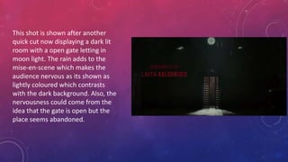 This shot is shown after another
quick cut now displaying a dark lit
room with a open gate letting in
moon light. The rain adds to the
mise-en-scene which makes the
audience nervous as its shown as
lightly coloured which contrasts
with the dark background. Also, the
nervousness could come from the
idea that the gate is open but the
place seems abandoned.
 