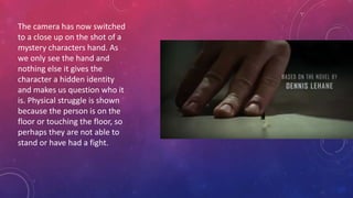 The camera has now switched
to a close up on the shot of a
mystery characters hand. As
we only see the hand and
nothing else it gives the
character a hidden identity
and makes us question who it
is. Physical struggle is shown
because the person is on the
floor or touching the floor, so
perhaps they are not able to
stand or have had a fight.
 