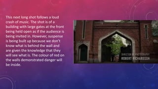 This next long shot follows a loud
crash of music. The shot is of a
building with large gates at the front
being held open as if the audience is
being invited in. However, suspense
is being built up because we don’t
know what is behind the wall and
are given the knowledge that they
will see what is. The colour of red on
the walls demonstrated danger will
be inside.
 