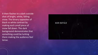 It then flashes to a dark outside
shot of bright, white, falling
snow. The binary opposites of
black vs white contrast by
making each small piece of
snow fall down. The dark
background demonstrates that
something could be lurking
there making the audience feel
tense.
 