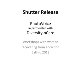 Shutter Release
PhotoVoice
in partnership with

DiversityInCare
Workshops with women
recovering from addiction
Ealing, 2013

 