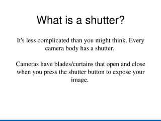 What is a shutter? It's less complicated than you might think. Every camera body has a shutter.  Cameras have blades/curtains that open and close when you press the shutter button to expose your image.  