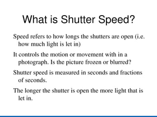 What is Shutter Speed? Speed refers to how longs the shutters are open (i.e. how much light is let in) 