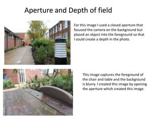 Aperture and Depth of field
               For this image I used a closed aperture that
               focused the camera on the background but
               placed an object into the foreground so that
               I could create a depth in the photo.




                    This image captures the foreground of
                    the chair and table and the background
                    is blurry. I created this image by opening
                    the aperture which created this image.
 