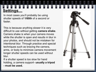 In most cases you’ll probably be using
shutter speeds of 1/60th of a second or
faster.
This is because anything slower it is very
difficult to use without getting camera shake.
Camera shake is when your camera moves
while the shutter is open and results in blur in
your photos, and should not be mistaken for
intentional blur. Through practice and special
techniques such as bracing the camera,
arms, or body to minimize camera movement
longer shutter speeds can be used without
blur.
If a shutter speed is too slow for hand
holding, a camera support- usually a tripod
- must be used.
Settings…
 