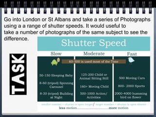 Go into London or St Albans and take a series of Photographs
using a a range of shutter speeds. It would useful to
take a number of photographs of the same subject to see the
difference.
 