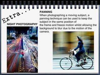 PANNING
When photographing a moving subject, a
panning technique can be used to keep the
subject in the same position of
the frame and freeze motion whilst allowing the
background to blur due to the motion of the
camera.
NIGHT PHOTOGRAPHY
.
 