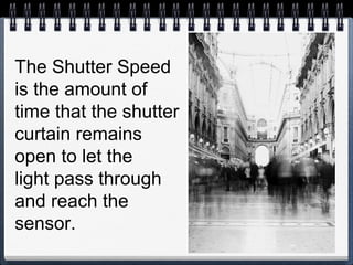 The Shutter Speed
is the amount of
time that the shutter
curtain remains
open to let the
light pass through
and reach the
sensor.
 