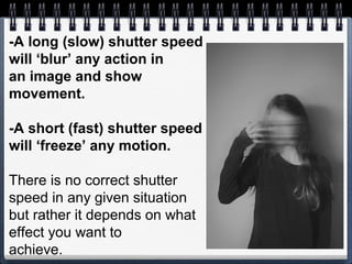 -A long (slow) shutter speed
will ‘blur’ any action in
an image and show
movement.
-A short (fast) shutter speed
will ‘freeze’ any motion.
There is no correct shutter
speed in any given situation
but rather it depends on what
effect you want to
achieve.
 