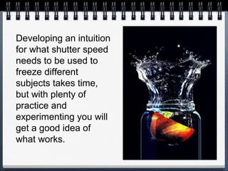Developing an intuition
for what shutter speed
needs to be used to
freeze different
subjects takes time,
but with plenty of
practice and
experimenting you will
get a good idea of
what works.
 