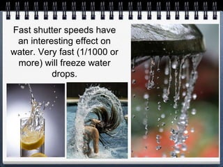 Fast shutter speeds have
an interesting effect on
water. Very fast (1/1000 or
more) will freeze water
drops.
 