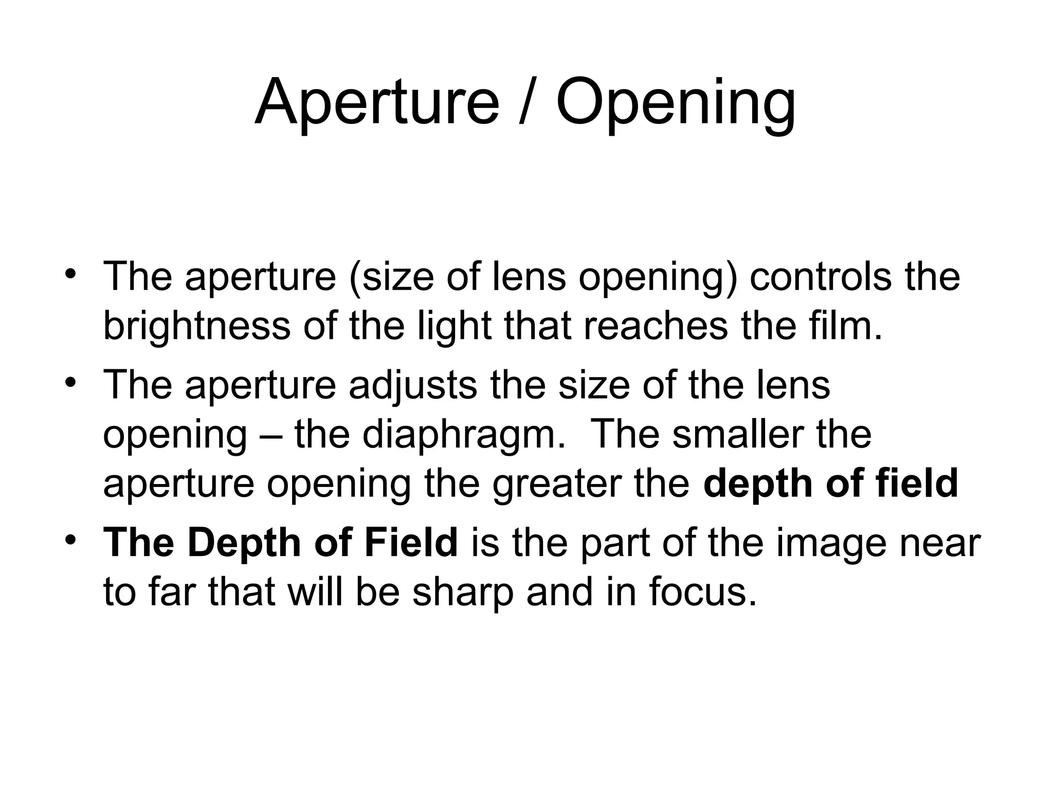 Aperture / Opening
• The aperture (size of lens opening) controls the
brightness of the light that reaches the film.
• The aperture adjusts the size of the lens
opening – the diaphragm. The smaller the
aperture opening the greater the depth of field
• The Depth of Field is the part of the image near
to far that will be sharp and in focus.
 