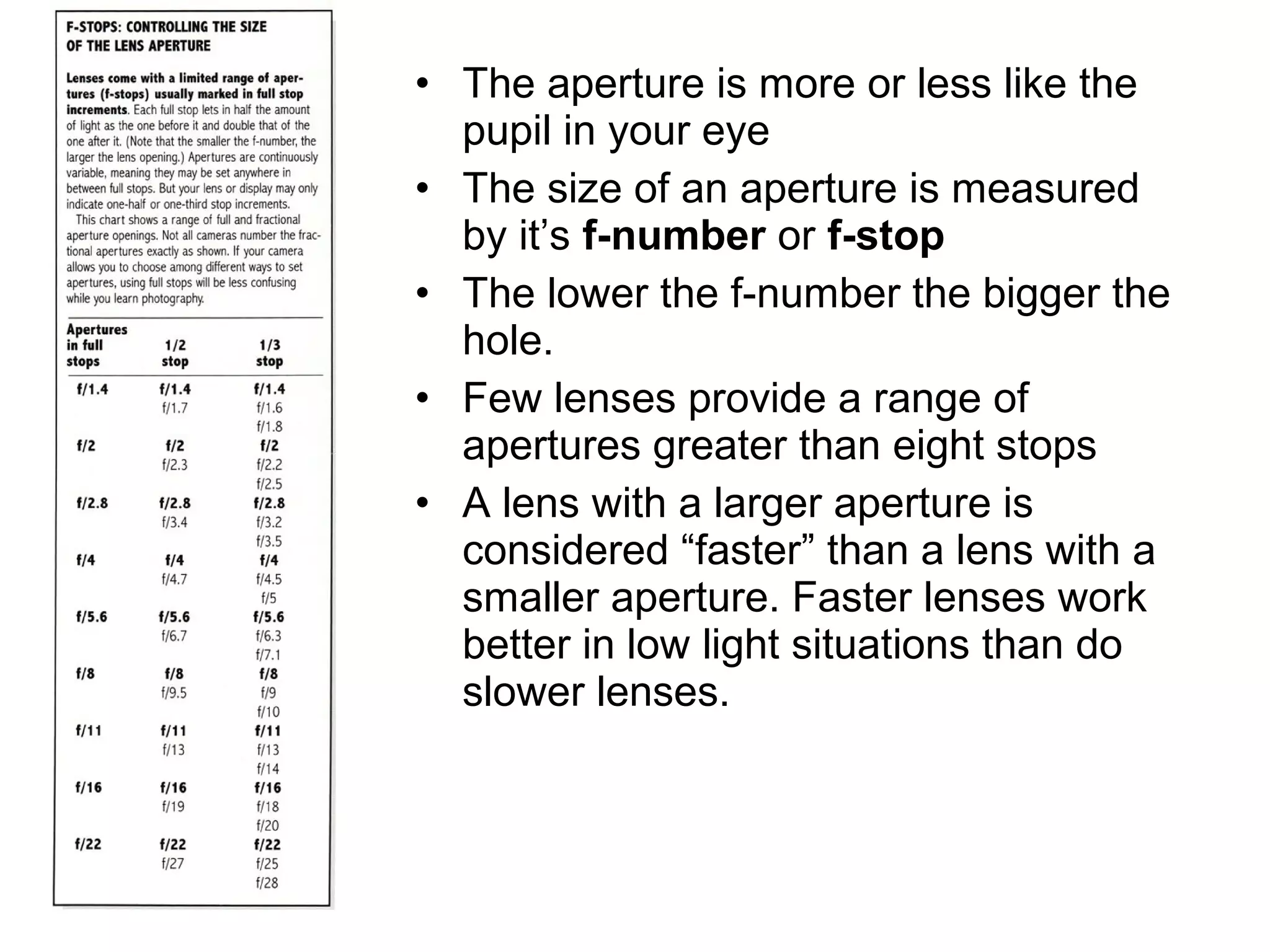 • The aperture is more or less like the
pupil in your eye
• The size of an aperture is measured
by it’s f-number or f-stop
• The lower the f-number the bigger the
hole.
• Few lenses provide a range of
apertures greater than eight stops
• A lens with a larger aperture is
considered “faster” than a lens with a
smaller aperture. Faster lenses work
better in low light situations than do
slower lenses.
 