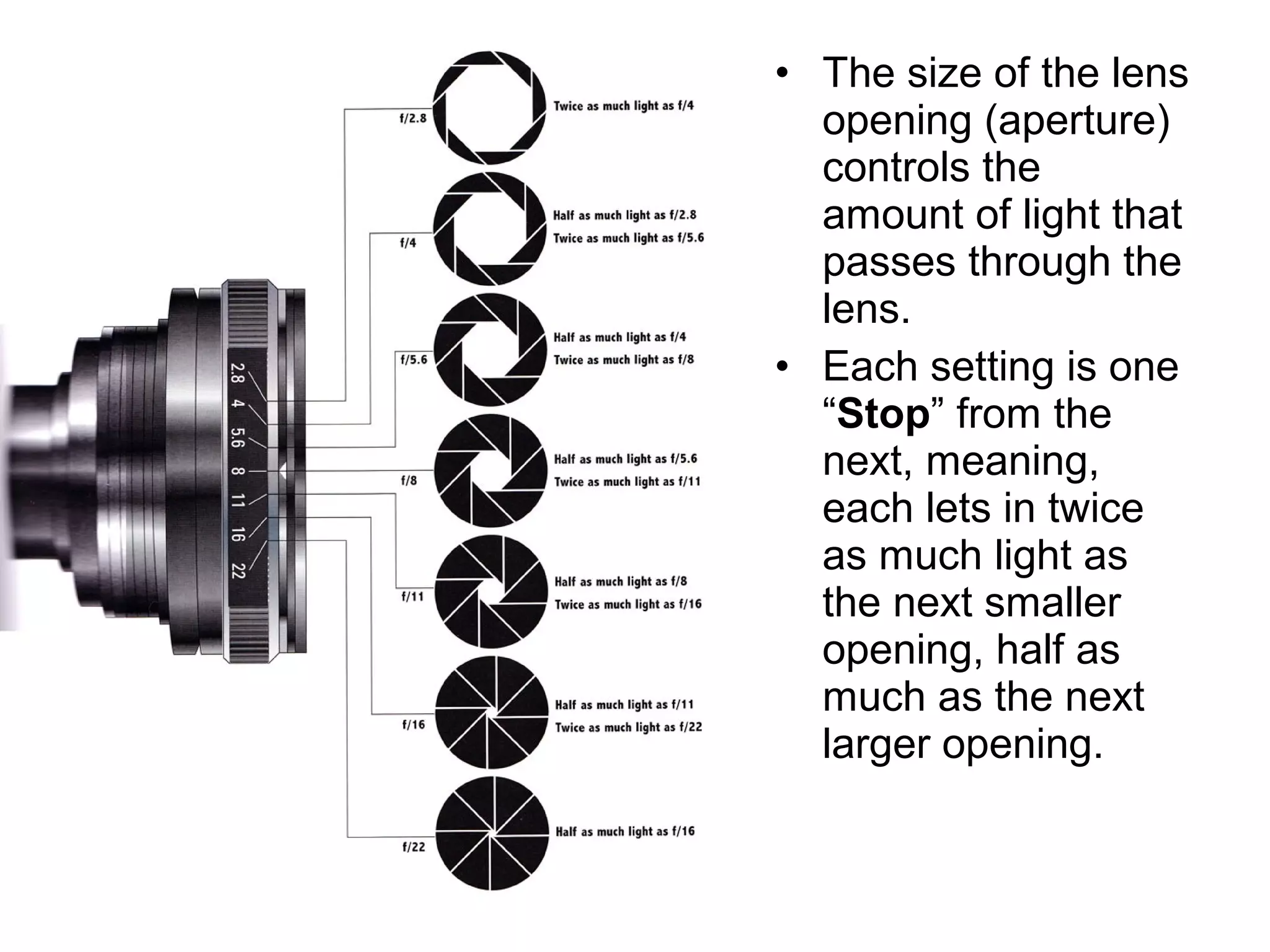 • The size of the lens
opening (aperture)
controls the
amount of light that
passes through the
lens.
• Each setting is one
“Stop” from the
next, meaning,
each lets in twice
as much light as
the next smaller
opening, half as
much as the next
larger opening.
 