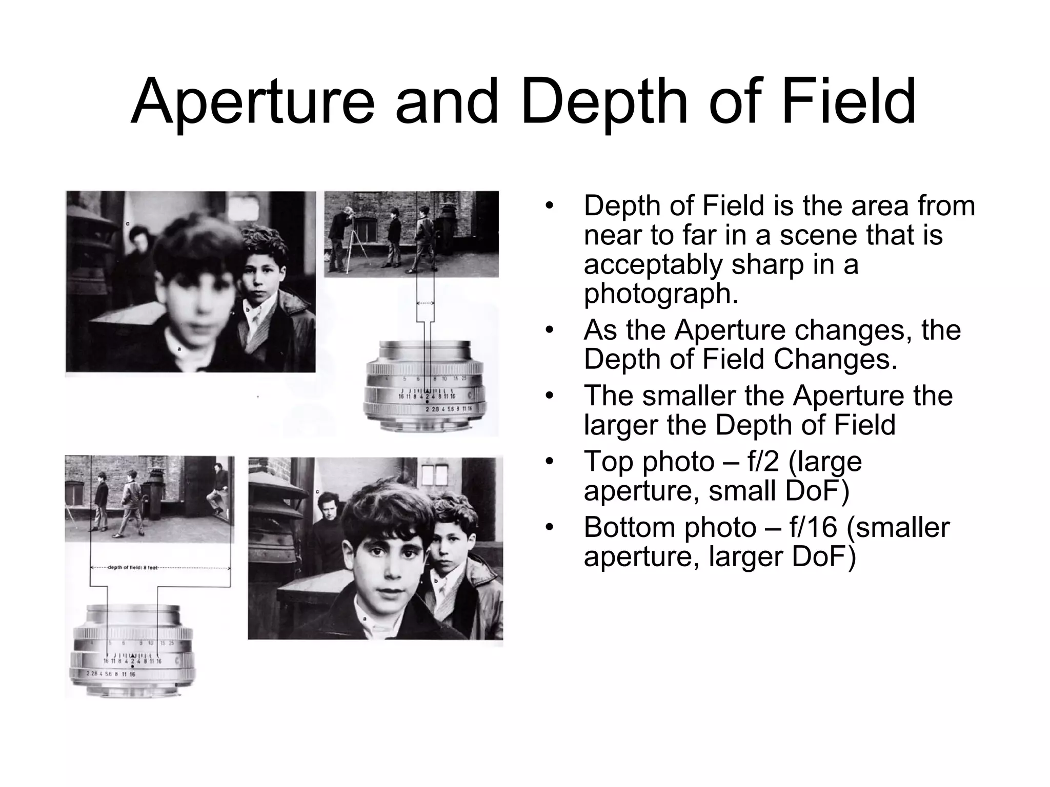 Aperture and Depth of Field
• Depth of Field is the area from
near to far in a scene that is
acceptably sharp in a
photograph.
• As the Aperture changes, the
Depth of Field Changes.
• The smaller the Aperture the
larger the Depth of Field
• Top photo – f/2 (large
aperture, small DoF)
• Bottom photo – f/16 (smaller
aperture, larger DoF)
 