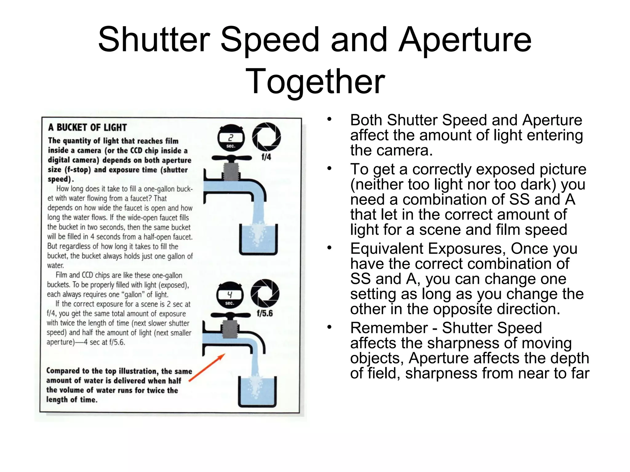 Shutter Speed and Aperture
Together
• Both Shutter Speed and Aperture
affect the amount of light entering
the camera.
• To get a correctly exposed picture
(neither too light nor too dark) you
need a combination of SS and A
that let in the correct amount of
light for a scene and film speed
• Equivalent Exposures, Once you
have the correct combination of
SS and A, you can change one
setting as long as you change the
other in the opposite direction.
• Remember - Shutter Speed
affects the sharpness of moving
objects, Aperture affects the depth
of field, sharpness from near to far
 