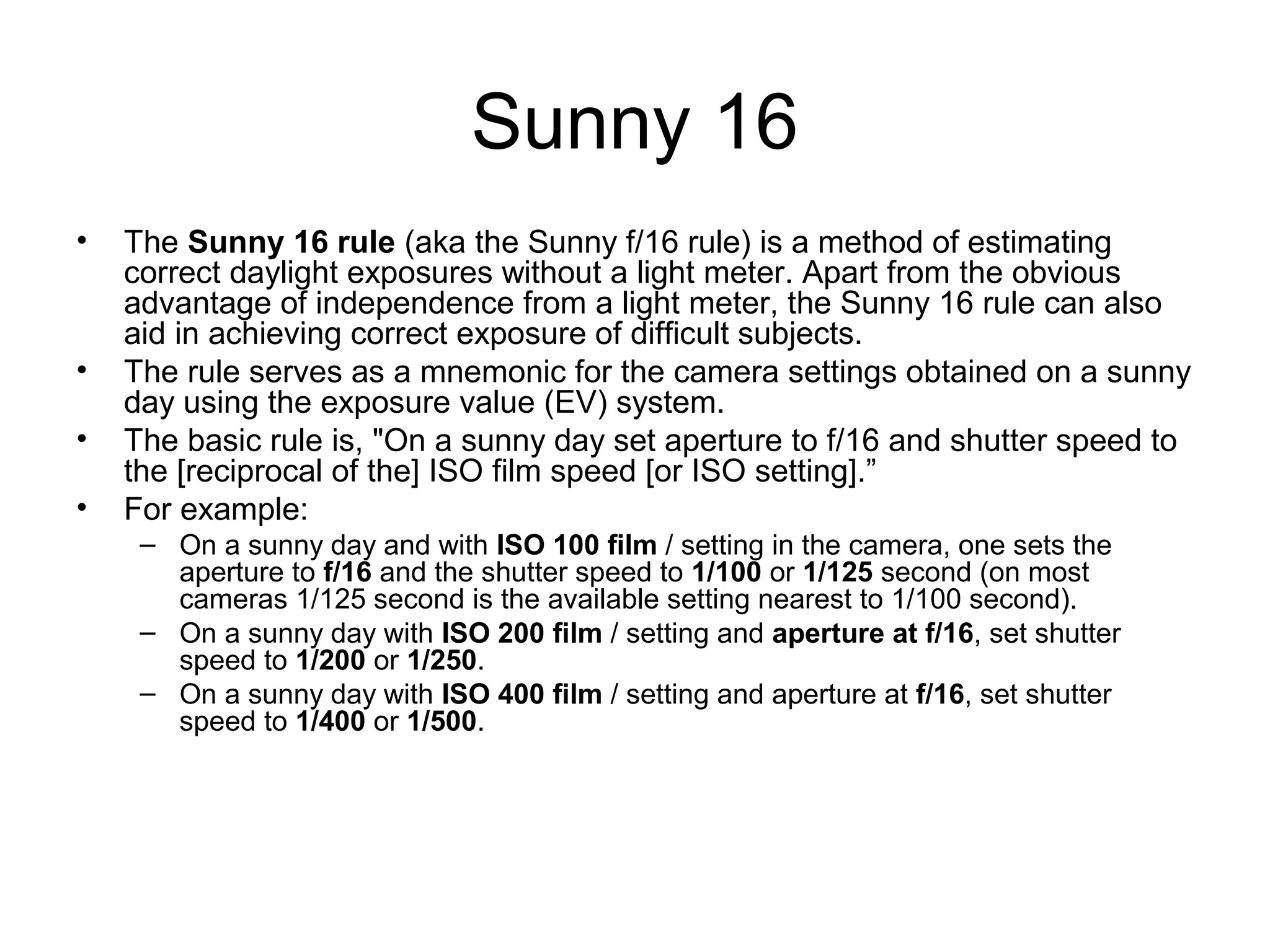Sunny 16
• The Sunny 16 rule (aka the Sunny f/16 rule) is a method of estimating
correct daylight exposures without a light meter. Apart from the obvious
advantage of independence from a light meter, the Sunny 16 rule can also
aid in achieving correct exposure of difficult subjects.
• The rule serves as a mnemonic for the camera settings obtained on a sunny
day using the exposure value (EV) system.
• The basic rule is, "On a sunny day set aperture to f/16 and shutter speed to
the [reciprocal of the] ISO film speed [or ISO setting].”
• For example:
– On a sunny day and with ISO 100 film / setting in the camera, one sets the
aperture to f/16 and the shutter speed to 1/100 or 1/125 second (on most
cameras 1/125 second is the available setting nearest to 1/100 second).
– On a sunny day with ISO 200 film / setting and aperture at f/16, set shutter
speed to 1/200 or 1/250.
– On a sunny day with ISO 400 film / setting and aperture at f/16, set shutter
speed to 1/400 or 1/500.
 