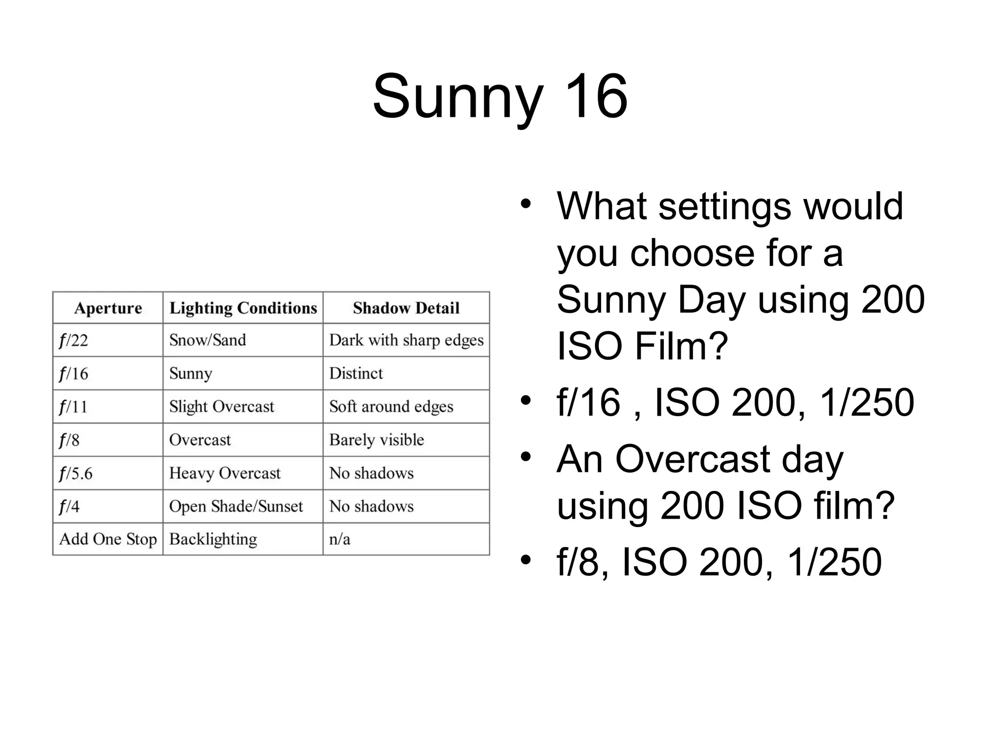 Sunny 16
• What settings would
you choose for a
Sunny Day using 200
ISO Film?
• f/16 , ISO 200, 1/250
• An Overcast day
using 200 ISO film?
• f/8, ISO 200, 1/250
 
