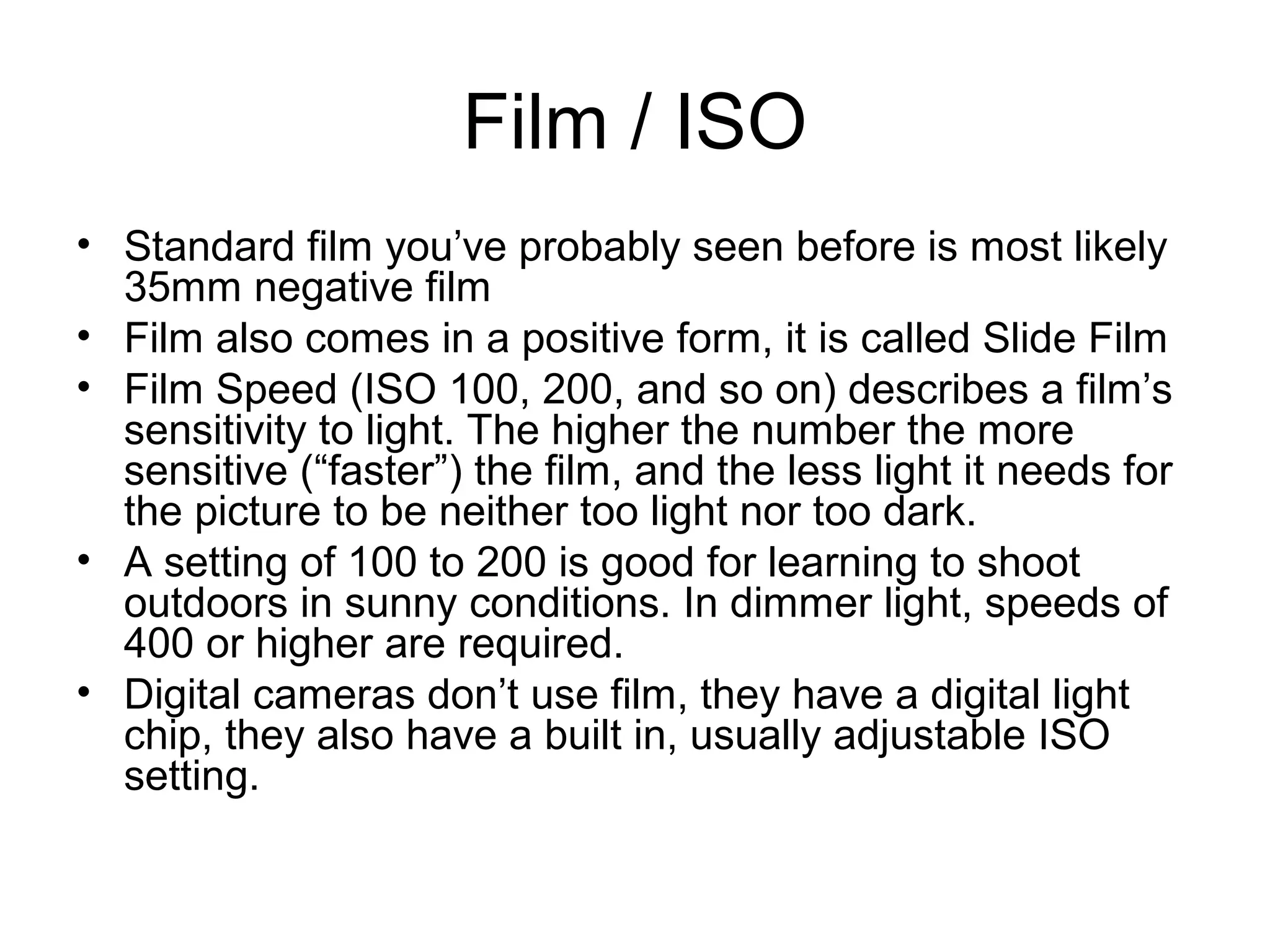 Film / ISO
• Standard film you’ve probably seen before is most likely
35mm negative film
• Film also comes in a positive form, it is called Slide Film
• Film Speed (ISO 100, 200, and so on) describes a film’s
sensitivity to light. The higher the number the more
sensitive (“faster”) the film, and the less light it needs for
the picture to be neither too light nor too dark.
• A setting of 100 to 200 is good for learning to shoot
outdoors in sunny conditions. In dimmer light, speeds of
400 or higher are required.
• Digital cameras don’t use film, they have a digital light
chip, they also have a built in, usually adjustable ISO
setting.
 