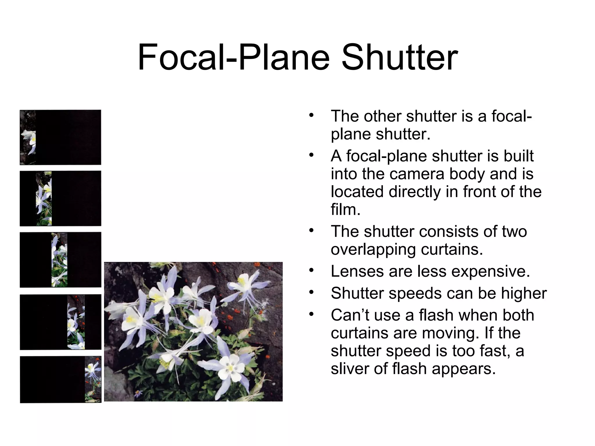 Focal-Plane Shutter
• The other shutter is a focal-
plane shutter.
• A focal-plane shutter is built
into the camera body and is
located directly in front of the
film.
• The shutter consists of two
overlapping curtains.
• Lenses are less expensive.
• Shutter speeds can be higher
• Can’t use a flash when both
curtains are moving. If the
shutter speed is too fast, a
sliver of flash appears.
 