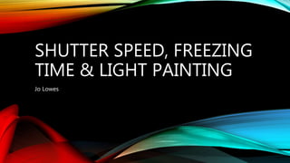 SHUTTER SPEED, FREEZING
TIME & LIGHT PAINTING
Jo Lowes
 