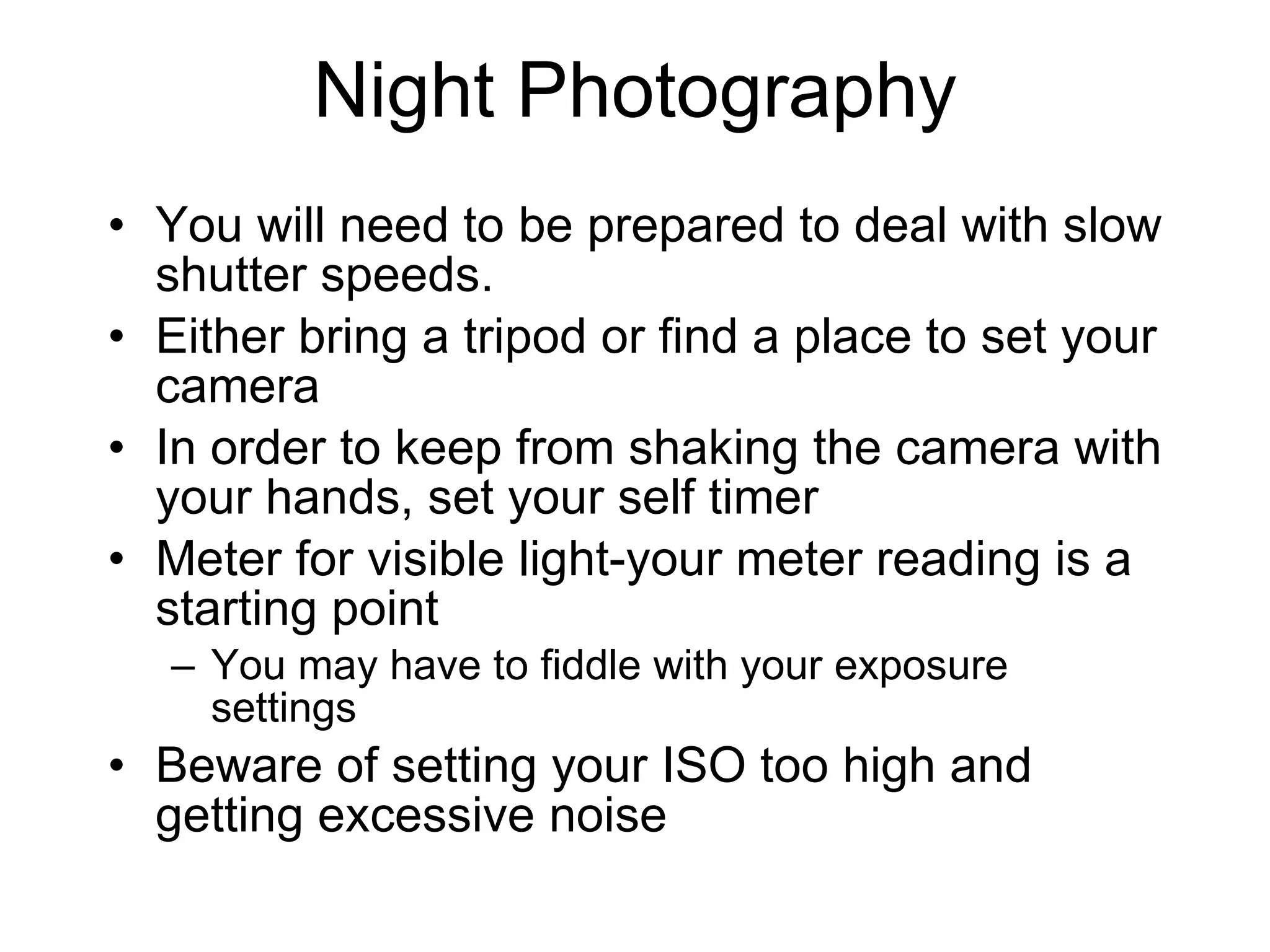 Night Photography You will need to be prepared to deal with slow shutter speeds. Either bring a tripod or find a place to set your camera In order to keep from shaking the camera with your hands, set your self timer Meter for visible light-your meter reading is a starting point You may have to fiddle with your exposure settings Beware of setting your ISO too high and getting excessive noise 