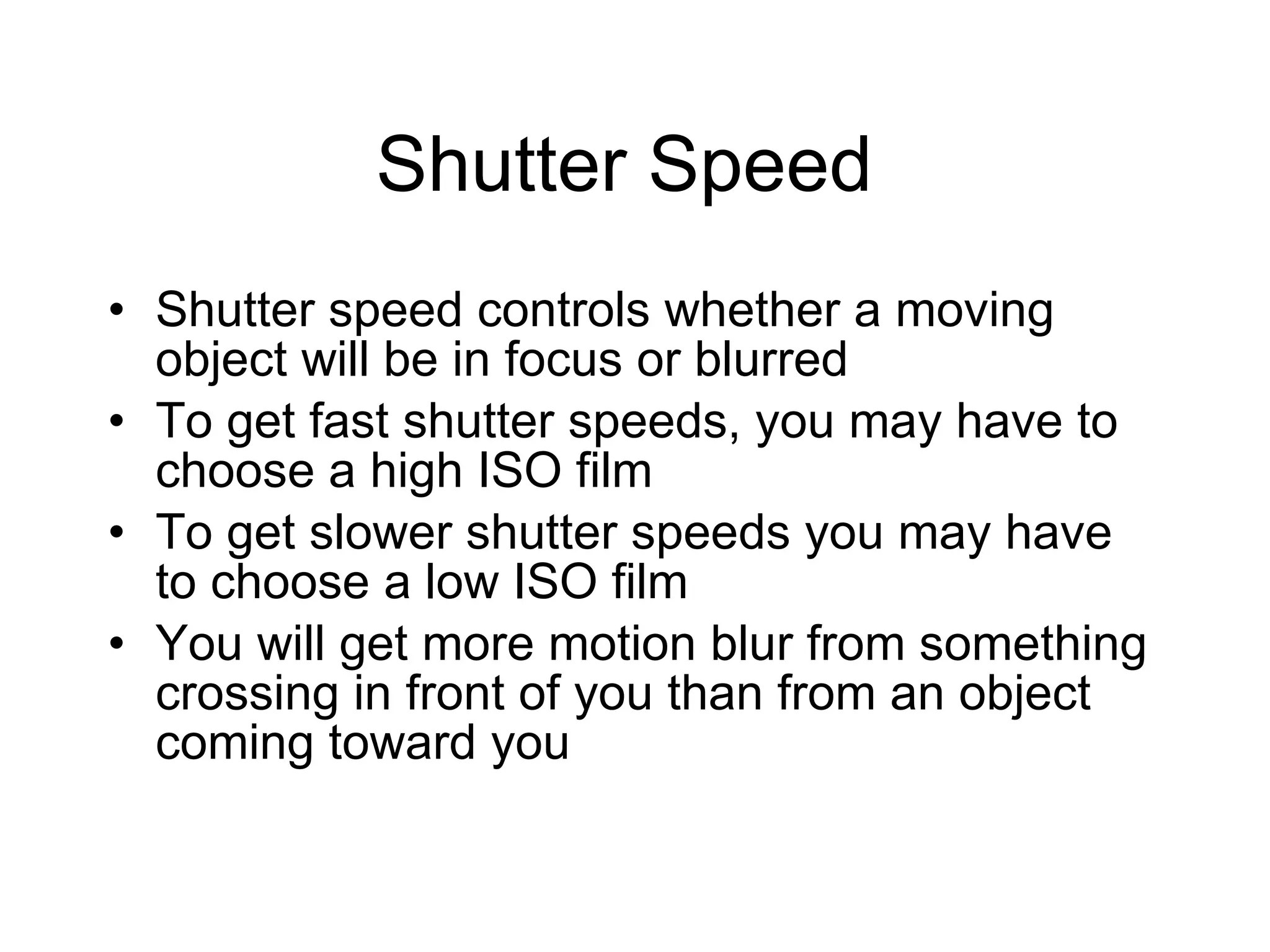Shutter Speed  Shutter speed controls whether a moving object will be in focus or blurred To get fast shutter speeds, you may have to choose a high ISO film To get slower shutter speeds you may have to choose a low ISO film You will get more motion blur from something crossing in front of you than from an object coming toward you 