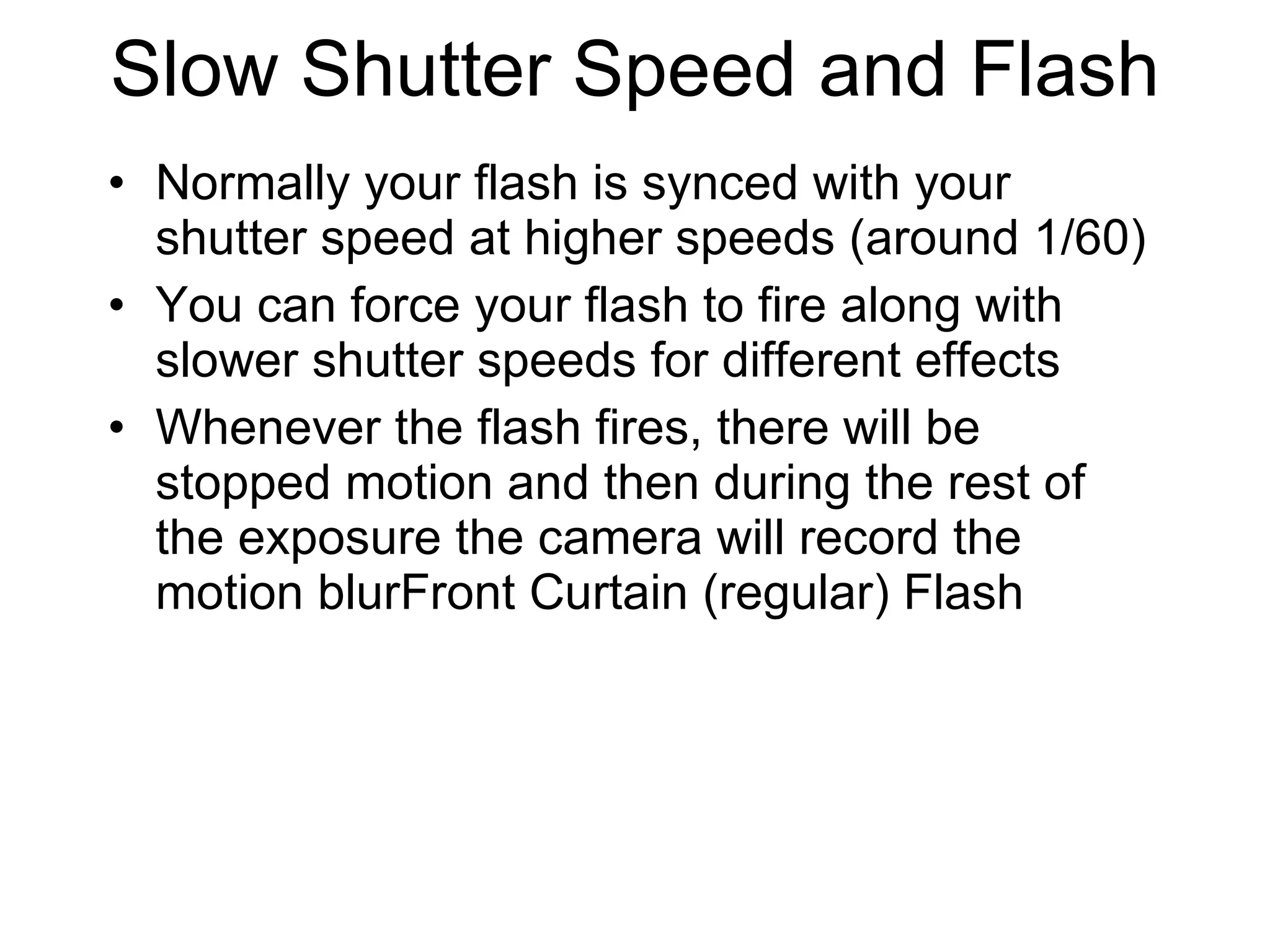 Slow Shutter Speed and Flash Normally your flash is synced with your shutter speed at higher speeds (around 1/60) You can force your flash to fire along with slower shutter speeds for different effects  Whenever the flash fires, there will be stopped motion and then during the rest of the exposure the camera will record the motion blurFront Curtain (regular) Flash 