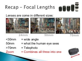 Lenses are come in different sizes:
<30mm = wide angle
50mm = what the human eye sees
>70mm = Telephoto
Zoom = Combines all three into one
24mm 50mm 70mm
 