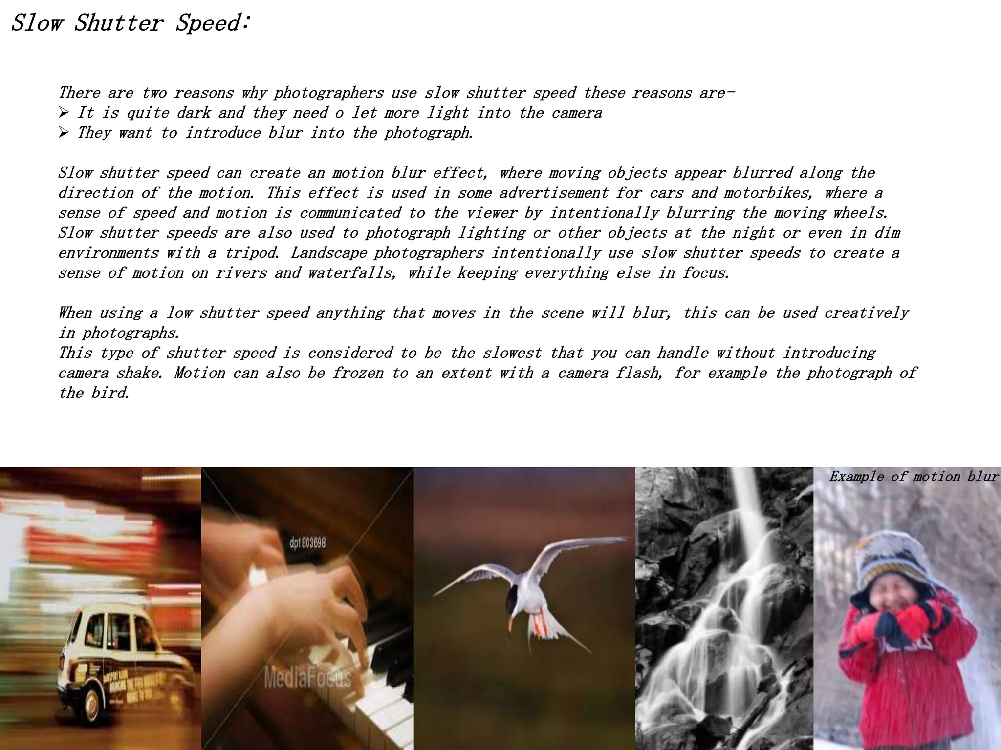 Slow Shutter Speed:
There are two reasons why photographers use slow shutter speed these reasons are It is quite dark and they need o let more light into the camera
 They want to introduce blur into the photograph.
Slow shutter speed can create an motion blur effect, where moving objects appear blurred along the
direction of the motion. This effect is used in some advertisement for cars and motorbikes, where a
sense of speed and motion is communicated to the viewer by intentionally blurring the moving wheels.
Slow shutter speeds are also used to photograph lighting or other objects at the night or even in dim
environments with a tripod. Landscape photographers intentionally use slow shutter speeds to create a
sense of motion on rivers and waterfalls, while keeping everything else in focus.
When using a low shutter speed anything that moves in the scene will blur, this can be used creatively
in photographs.
This type of shutter speed is considered to be the slowest that you can handle without introducing
camera shake. Motion can also be frozen to an extent with a camera flash, for example the photograph of
the bird.

Example of motion blur

 