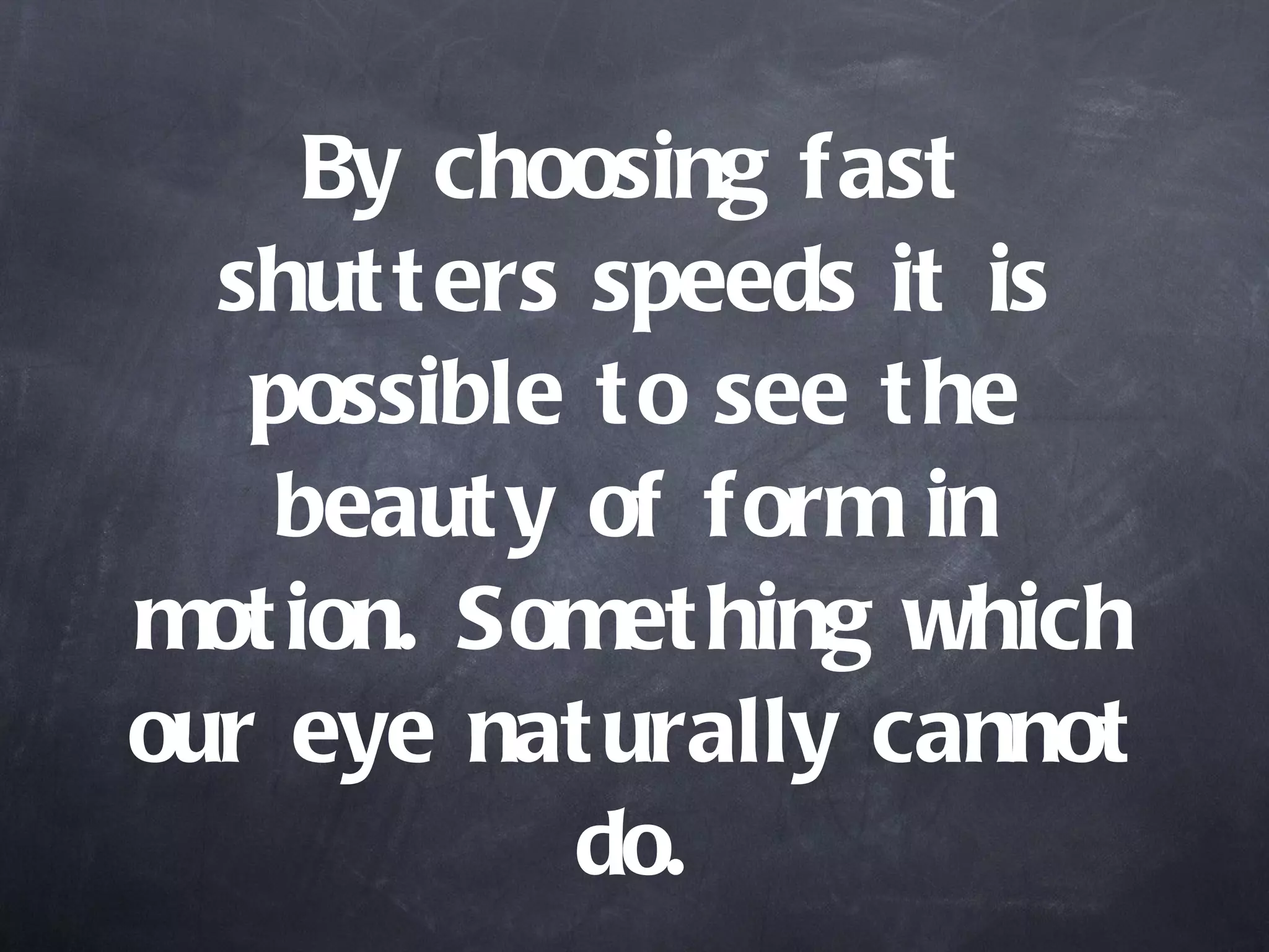 By choosing fast shutters speeds it is possible to see the beauty of form in motion. Something which our eye naturally cannot do. 