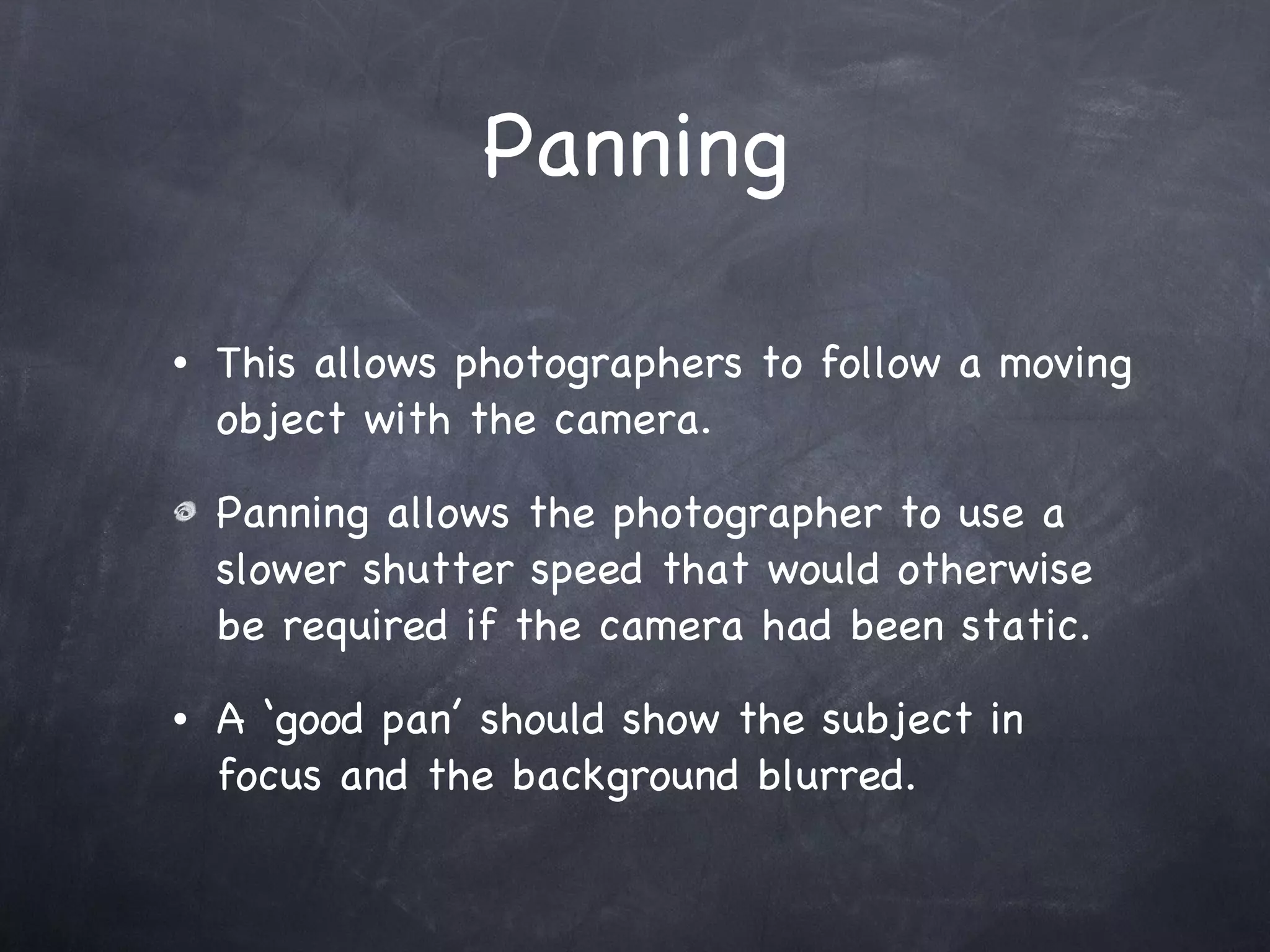 Panning This allows photographers to follow a moving object with the camera.  Panning allows the photographer to use a slower shutter speed that would otherwise be required if the camera had been static.  A ‘good pan’ should show the subject in focus and the background blurred. 