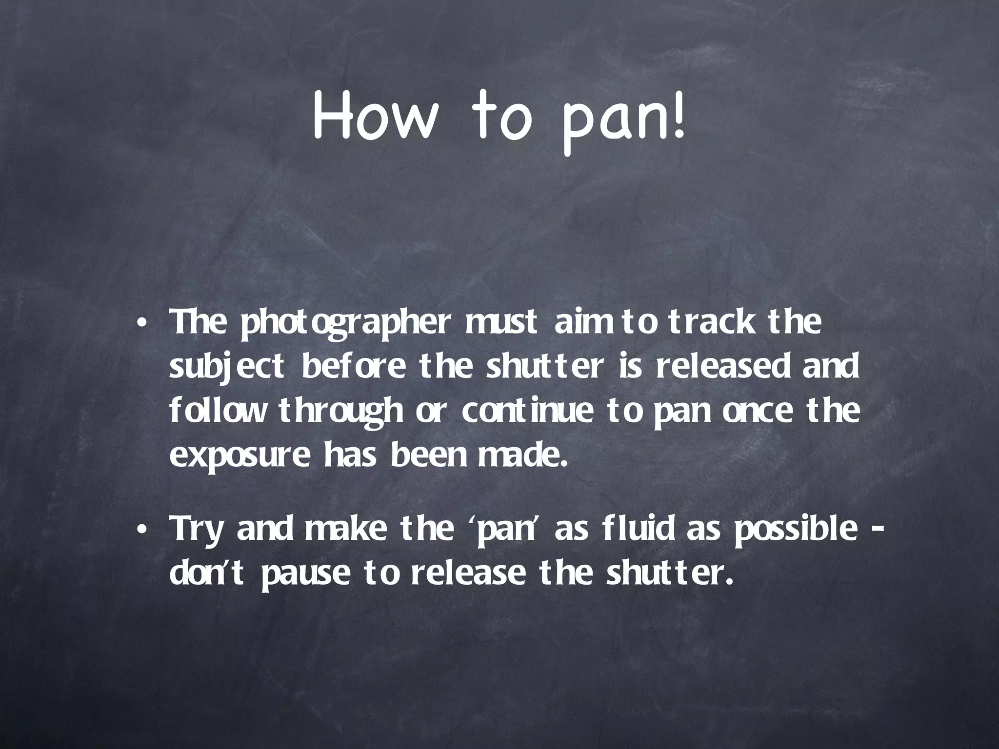 How to pan! The photographer must aim to track the subject before the shutter is released and follow through or continue to pan once the exposure has been made.  Try and make the ‘pan’ as fluid as possible - don’t pause to release the shutter.  