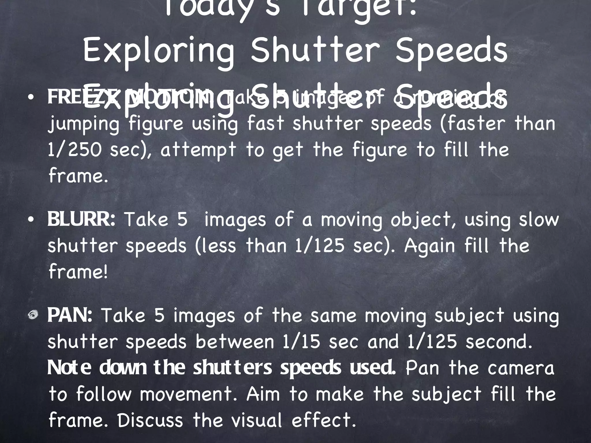 Today’s Target:  Exploring Shutter Speeds Exploring Shutter Speeds FREEZE MOTION:  Take 5 images of a running or jumping figure using fast shutter speeds (faster than 1/250 sec), attempt to get the figure to fill the frame. BLURR:  Take 5  images of a moving object, using slow shutter speeds (less than 1/125 sec). Again fill the frame! PAN:  Take 5 images of the same moving subject using shutter speeds between 1/15 sec and 1/125 second.  Note down the shutters speeds used.  Pan the camera to follow movement. Aim to make the subject fill the frame. Discuss the visual effect. 