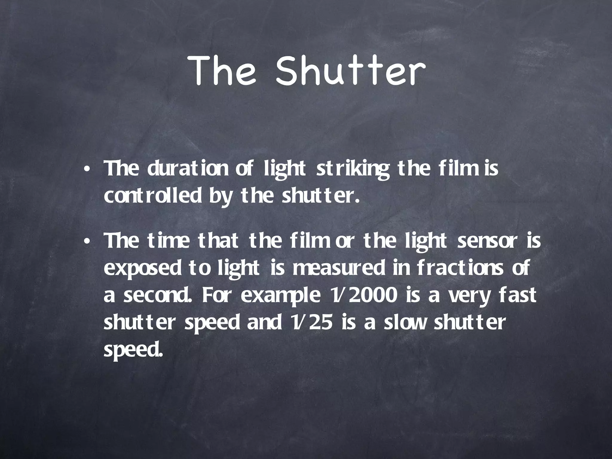 The Shutter The duration of light striking the film is controlled by the shutter.  The time that the film or the light sensor is exposed to light is measured in fractions of a second. For example 1/2000 is a very fast shutter speed and 1/25 is a slow shutter speed.  