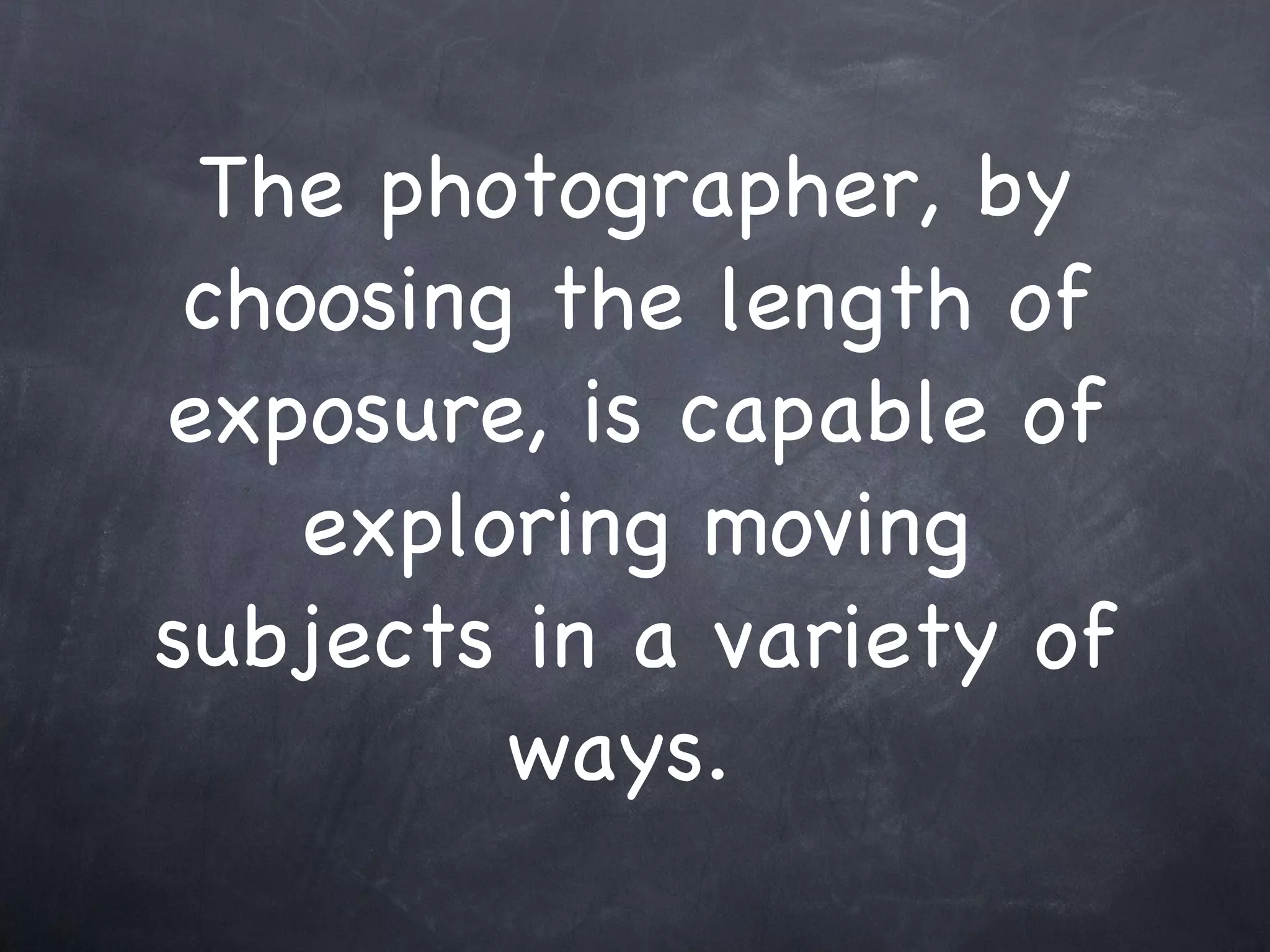 The photographer, by choosing the length of exposure, is capable of exploring moving subjects in a variety of ways.  