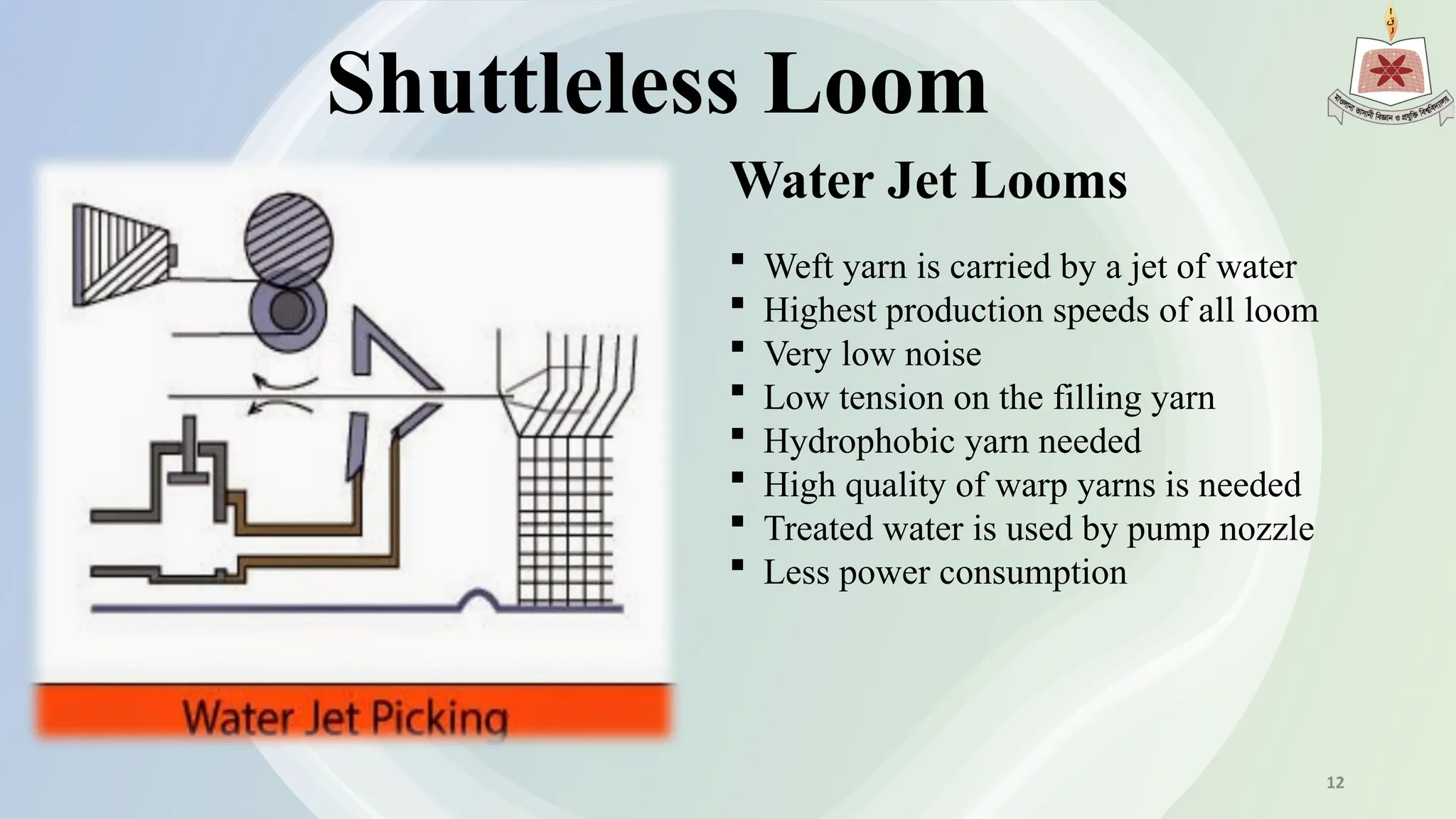 Shuttleless Loom
Water Jet Looms
 Weft yarn is carried by a jet of water
 Highest production speeds of all loom
 Very low noise
 Low tension on the filling yarn
 Hydrophobic yarn needed
 High quality of warp yarns is needed
 Treated water is used by pump nozzle
 Less power consumption
12
 