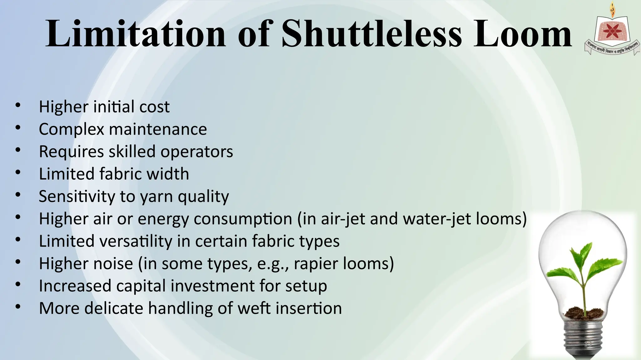 Limitation of Shuttleless Loom
• Higher initial cost
• Complex maintenance
• Requires skilled operators
• Limited fabric width
• Sensitivity to yarn quality
• Higher air or energy consumption (in air-jet and water-jet looms)
• Limited versatility in certain fabric types
• Higher noise (in some types, e.g., rapier looms)
• Increased capital investment for setup
• More delicate handling of weft insertion
13
 