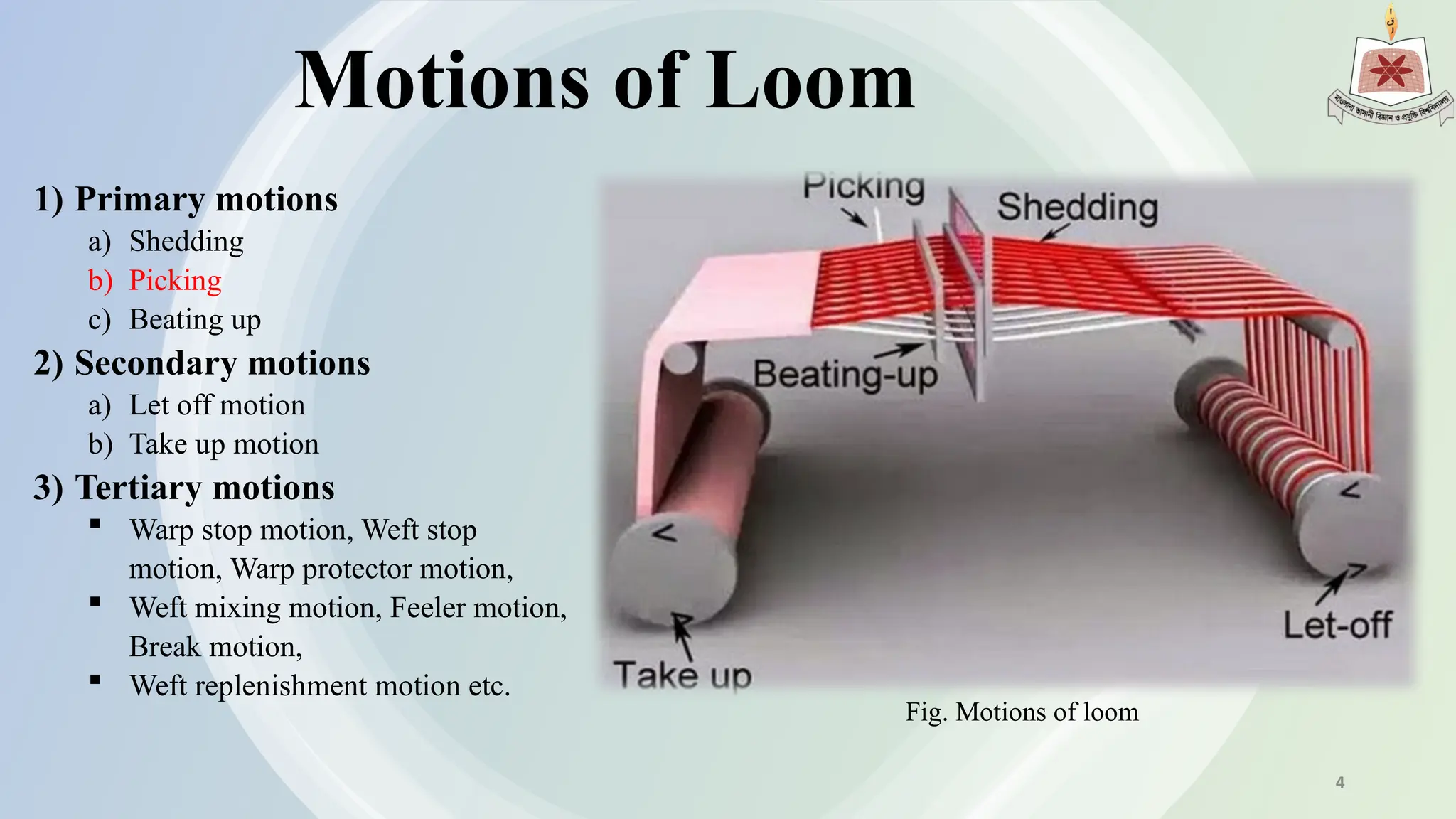 Motions of Loom
1) Primary motions
a) Shedding
b) Picking
c) Beating up
2) Secondary motions
a) Let off motion
b) Take up motion
3) Tertiary motions
 Warp stop motion, Weft stop
motion, Warp protector motion,
 Weft mixing motion, Feeler motion,
Break motion,
 Weft replenishment motion etc.
Fig. Motions of loom
4
 