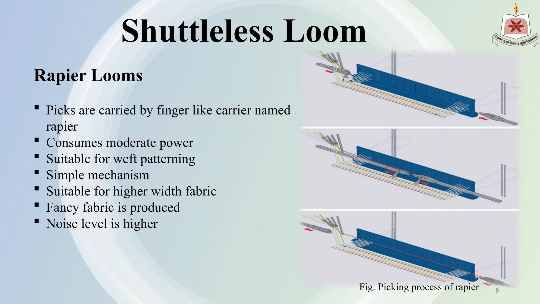 Shuttleless Loom
Rapier Looms
 Picks are carried by finger like carrier named
rapier
 Consumes moderate power
 Suitable for weft patterning
 Simple mechanism
 Suitable for higher width fabric
 Fancy fabric is produced
 Noise level is higher
Fig. Picking process of rapier 9
 